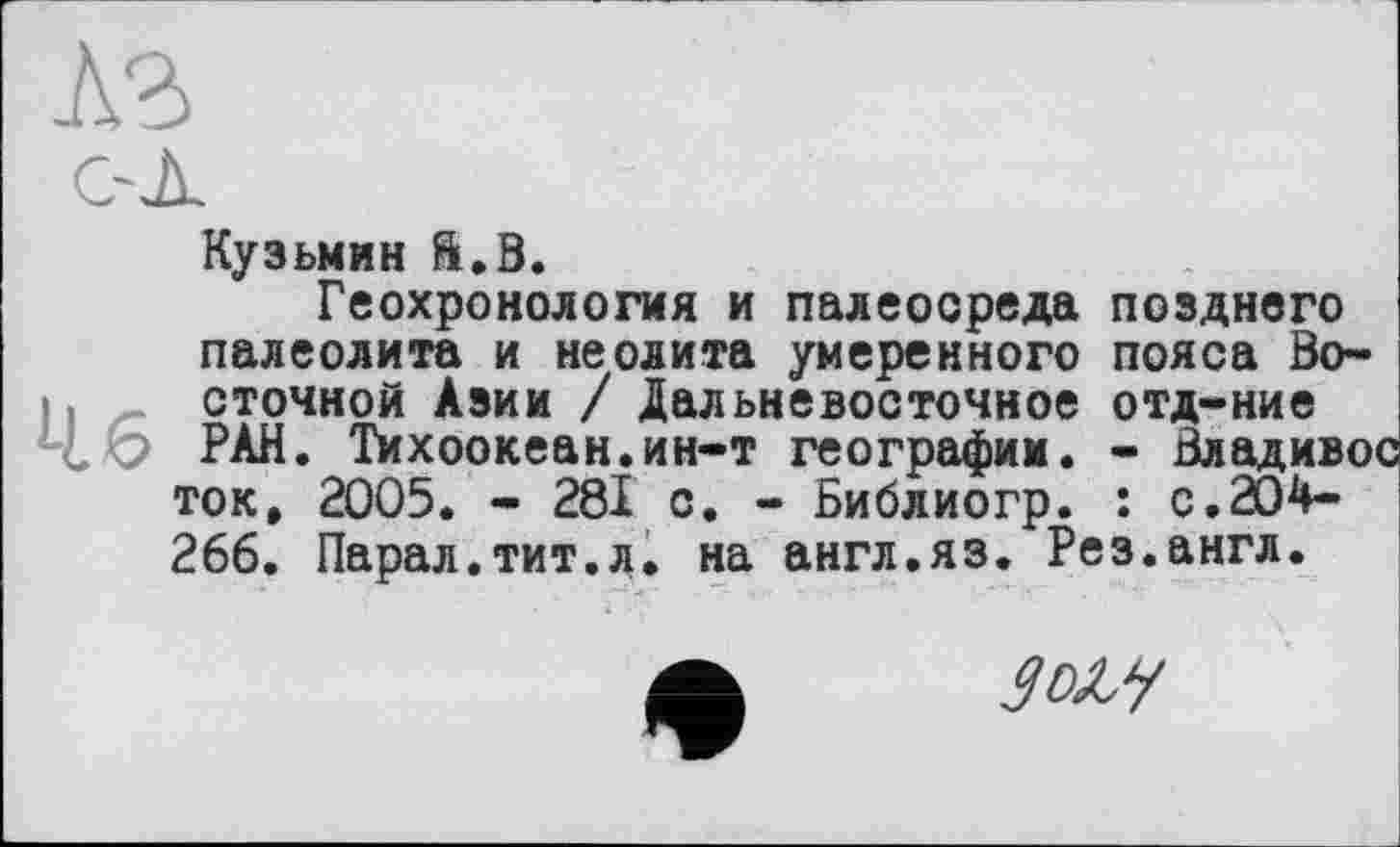 ﻿Кузьмин ft.В.
Геохронология и палеосреда позднего палеолита и неолита умеренного пояса Восточной Азии / Дальневосточное отд-ние РАН. Тихоокеан.ин-т географии. - Владивос ток, 2005. - 281 с. - Библиогр. : с. 204-266. Парал.тит.л. на англ.яз. Рез.англ.
